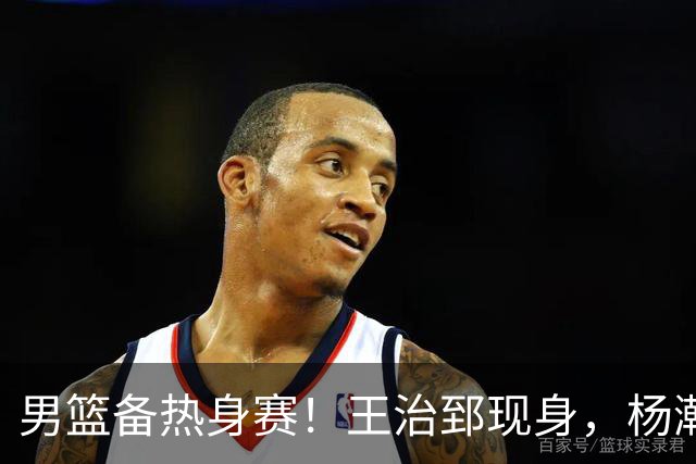 男篮备热身赛！王治郅现身，杨瀚森未一起，澳大利亚实力不佳！